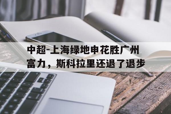 中超-上海绿地申花胜广州富力，斯科拉里还退了退步的简单介绍
