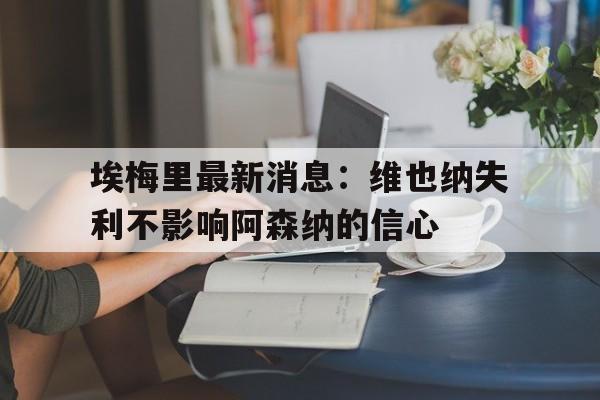 关于埃梅里最新消息：维也纳失利不影响阿森纳的信心的信息