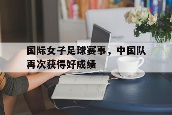 国际女子足球赛事，中国队再次获得好成绩的简单介绍