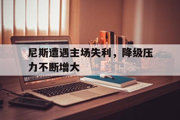关于尼斯遭遇主场失利，降级压力不断增大的信息