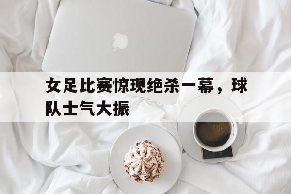 女足比赛惊现绝杀一幕，球队士气大振的简单介绍