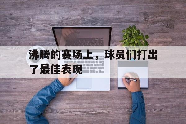沸腾的赛场上，球员们打出了最佳表现