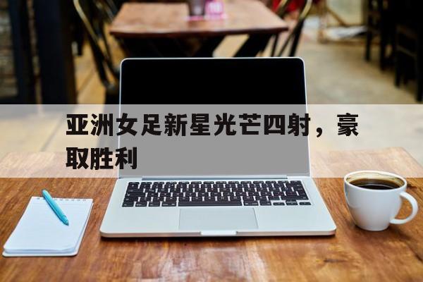 关于亚洲女足新星光芒四射，豪取胜利的信息