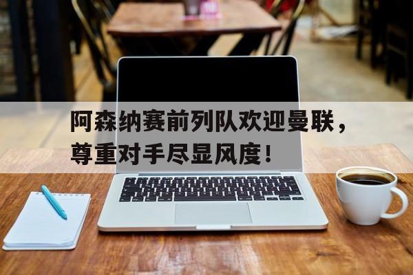 阿森纳赛前列队欢迎曼联，尊重对手尽显风度！